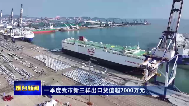 【烟台新闻】一季度我市新三样出口货值超7000万元