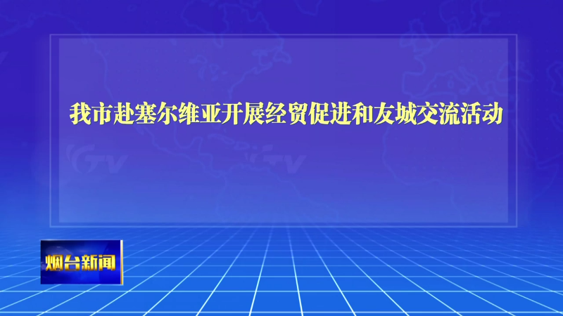 【烟台新闻】我市赴塞尔维亚开展经贸促进和友城交流活动