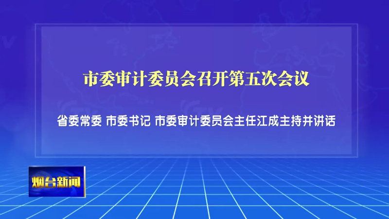 【烟台新闻】市委审计委员会召开第五次会议