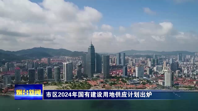 【烟台新闻】市区2024年国有建设用地供应计划出炉