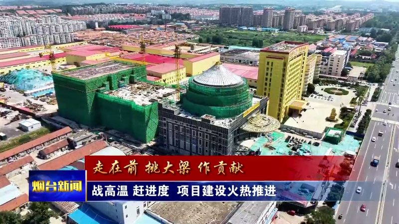 开局“十五五” 奋斗正当时|烟台：战高温 赶进度 项目建设火热推进