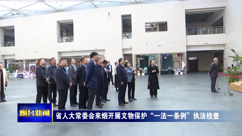 【烟台新闻】省人大常委会来烟开展文物保护“一法一条例”执法检查