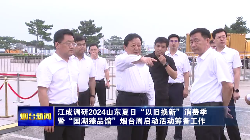 【烟台新闻】江成调研2024山东夏日“以旧换新”消费季暨“国潮臻品馆”烟台周启动活动筹备工作
