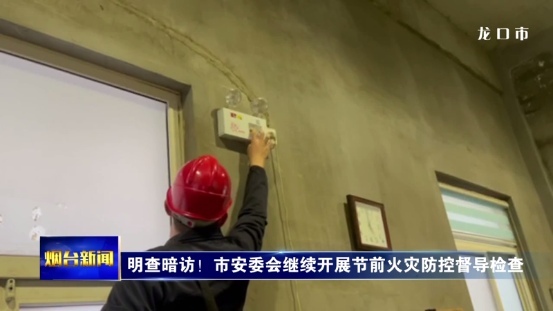 【烟台新闻】明查暗访！市安委会继续开展节前火灾防控督导检查