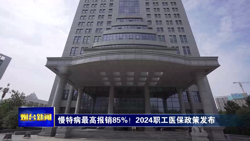 【烟台新闻】慢特病最高报销85%！2024职工医保政策发布