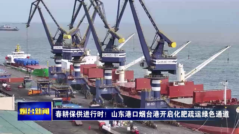 【烟台新闻】春耕保供进行时！山东港口烟台港开启化肥疏运绿色通道